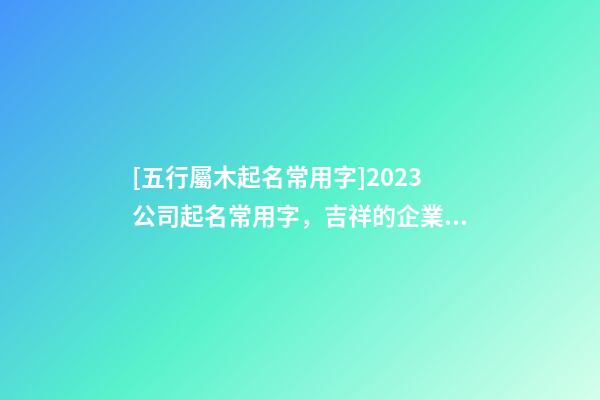 [五行屬木起名常用字]2023公司起名常用字，吉祥的企業名稱要素-第1張-公司起名-玄機派